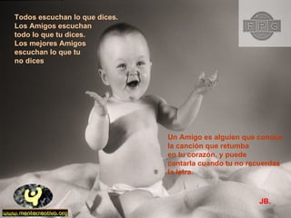 Todos escuchan lo que dices. Los Amigos escuchan  todo lo que tu dices. Los mejores Amigos  escuchan lo que tu  no dices Un Amigo es alguien que conoce la canción que retumba  en tu corazón, y puede cantarla cuando tu no recuerdas  la letra.  JB. 