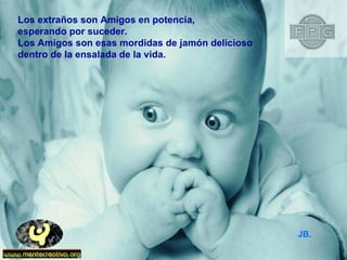 Los extraños son Amigos en potencia,  esperando por suceder. Los Amigos son esas mordidas de jamón delicioso  dentro de la ensalada de la vida. JB. 