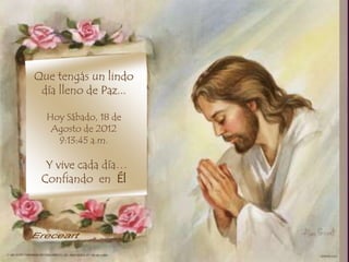 ,
Que tengas un lindo
 día lleno de Paz...

  Hoy Sábado, 18 de
   Agosto de 2012
    9:13:45 a.m.

  Y vive cada día…
 Confiando en Él
 