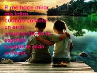 El me hace mirar
mis faltas
cuando cometo
un error
y nunca me da la
espalda
cuando le pido
un favor.
 