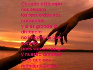 Cuando el tiempo
nos separa
los recuerdos nos
consuelan
y si es grande la
distancia
no importa lo que
suceda
pues somos amigos
y nuestra amistad
es lo que nos
mantiene unidos.
 