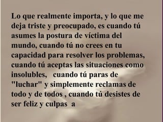 Lo que realmente importa, y lo que me deja triste y preocupado, es cuando tú asumes la postura de víctima del mundo, cuando tú no crees en tu capacidad para resolver los problemas, cuando tú aceptas las situaciones como insolubles,  cuando tú paras de "luchar" y simplemente reclamas de todo y de todos , cuando tú desistes de ser feliz y culpas  a  