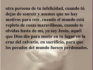otra persona de tu infelicidad, cuando tú dejas de sonreír y asumes que no hay motivos para reír, cuando el mundo está repleto de cosas maravillosas, cuando te olvidas hasta de mí, yo soy Jesús, aquél que Dios dio para morir en tu lugar en la cruz del calvario, en sacrificio, para que los pecados del mundo fuesen perdonados.  