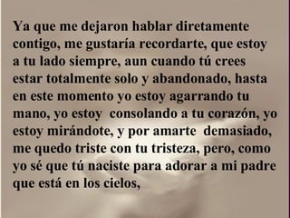 Ya que me dejaron hablar diretamente contigo, me gustaría recordarte, que estoy a tu lado siempre, aun cuando tú crees estar totalmente solo y abandonado, hasta en este momento yo estoy agarrando tu  mano, yo estoy  consolando a tu corazón, yo estoy mirándote, y por amarte  demasiado, me quedo triste con tu tristeza, pero, como yo sé que tú naciste para adorar a mi padre que está en los cielos,  
