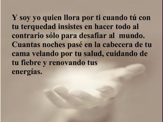 Y soy yo quien llora por ti cuando tú con  tu terquedad insistes en hacer todo al contrario sólo para desafiar al  mundo.  Cuantas noches pasé en la cabecera de tu cama velando por tu salud, cuidando de tu fiebre y renovando tus energías.  