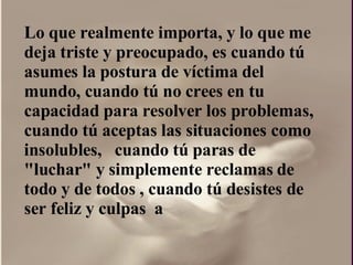 Lo que realmente importa, y lo que me deja triste y preocupado, es cuando tú asumes la postura de víctima del mundo, cuando tú no crees en tu capacidad para resolver los problemas, cuando tú aceptas las situaciones como insolubles,  cuando tú paras de "luchar" y simplemente reclamas de todo y de todos , cuando tú desistes de ser feliz y culpas  a  