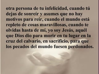 otra persona de tu infelicidad, cuando tú dejas de sonreír y asumes que no hay motivos para reír, cuando el mundo está repleto de cosas maravillosas, cuando te olvidas hasta de mí, yo soy Jesús, aquél que Dios dio para morir en tu lugar en la cruz del calvario, en sacrificio, para que los pecados del mundo fuesen perdonados.  