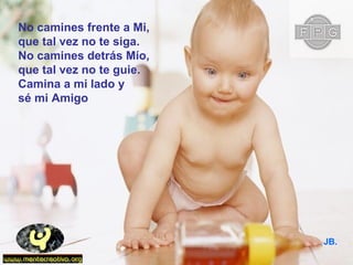 No camines frente a Mi,
que tal vez no te siga.
No camines detrás Mío,
que tal vez no te guie.
Camina a mi lado y
sé mi Amigo
JB.
 