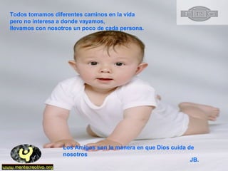 Todos tomamos diferentes caminos en la vida
pero no interesa a donde vayamos,
llevamos con nosotros un poco de cada persona.
Los Amigos son la manera en que Dios cuida de
nosotros
JB.
 