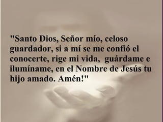 "Santo Dios, Señor mío, celoso guardador, si a mí se me confió el conocerte, rige mi vida,  guárdame e ilumíname, en el Nombre de Jesús tu hijo amado. Amén!"  