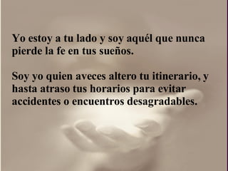 Yo estoy a tu lado y soy aquél que nunca pierde la fe en tus sueños. Soy yo quien aveces altero tu itinerario, y hasta atraso tus horarios para evitar accidentes o encuentros desagradables. 