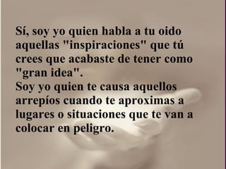 Sí, soy yo quien habla a tu oido aquellas "inspiraciones" que tú crees que acabaste de tener como "gran idea".  Soy yo quien te causa aquellos arrepíos cuando te aproximas a lugares o situaciones que te van a colocar en peligro. 