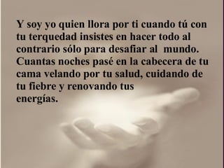 Y soy yo quien llora por ti cuando tú con  tu terquedad insistes en hacer todo al contrario sólo para desafiar al  mundo.  Cuantas noches pasé en la cabecera de tu cama velando por tu salud, cuidando de tu fiebre y renovando tus energías.  