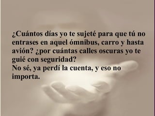 ¿ Cuántos días yo te sujeté para que tú no entrases en aquel ómnibus, carro y hasta avión?  ¿por  cuántas calles oscuras yo te guié con seguridad?  No sé, ya perdí la cuenta, y eso no importa.  