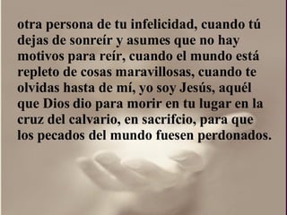 otra persona de tu infelicidad, cuando tú dejas de sonreír y asumes que no hay motivos para reír, cuando el mundo está repleto de cosas maravillosas, cuando te olvidas hasta de mí, yo soy Jesús, aquél que Dios dio para morir en tu lugar en la cruz del calvario, en sacrifcio, para que los pecados del mundo fuesen perdonados.  