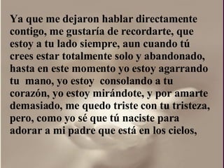 Ya que me dejaron hablar directamente contigo, me gustaría de recordarte, que estoy a tu lado siempre, aun cuando tú crees estar totalmente solo y abandonado, hasta en este momento yo estoy agarrando tu  mano, yo estoy  consolando a tu corazón, yo estoy mirándote, y por amarte  demasiado, me quedo triste con tu tristeza, pero, como yo sé que tú naciste para adorar a mi padre que está en los cielos,  
