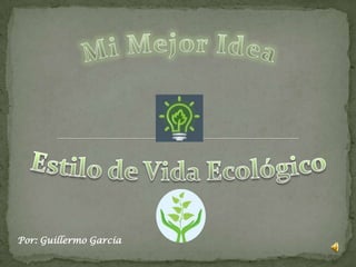 Mi Mejor Idea Estilo de Vida Ecológico Por: Guillermo García 