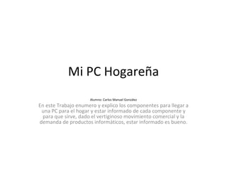 Mi PC Hogareña Alumno: Carlos Manuel González En este Trabajo enumero y explico los componentes para llegar a una PC para el hogar y estar informado de cada componente y para que sirve, dado el vertiginoso movimiento comercial y la demanda de productos informáticos, estar informado es bueno. 