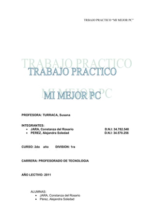 TRBAJO PRACTICO “MI MEJOR PC”




PROFESORA: TURRACA, Susana


INTEGRANTES:
   • JARA, Constanza del Rosario                   D.N.I: 34.782.548
   • PEREZ, Alejandra Soledad                      D.N.I: 34.570.256



CURSO: 2do   año    DIVISION: 1ra



CARRERA: PROFESORADO DE TECNOLOGIA



AÑO LECTIVO: 2011




     ALUMNAS:
       • JARA, Constanza del Rosario
       • Pérez, Alejandra Soledad
 