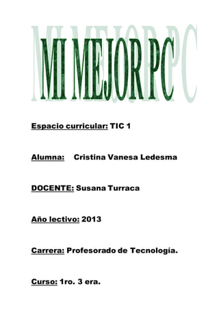 Espacio curricular: TIC 1

Alumna:

Cristina Vanesa Ledesma

DOCENTE: Susana Turraca

Año lectivo: 2013

Carrera: Profesorado de Tecnología.

Curso: 1ro. 3 era.

 