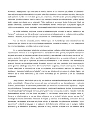 hundiendo a medio planeta y que tiene como fin último la creación de una condición que posibilite el “justificativo”
para aplicar su ya premeditado y atroz holocausto eugenésico, que tendrá como resultado la drástica disminución
de la población mundial por medio de la guerra, las pandemias y el hambre a sólo quinientos (500) millones de
habitantes. Borrando con ello la memoria histórica y la identidad cultural de la humanidad entera, quienes queden
serán esclavos controlados por un ordenador. Tristes esclavos de un mundo dónde el dinero es virtual, los
estados soberanos y los derechos humanos serán totalmente abolidos para dar paso a un gobierno regido por
corporaciones y bancos, sin tan siquiera los elementales poderes públicos de los vigentes estados burgueses.
Un mundo sin historia, sin política, sin arte, sin diversidad cultural, sin dinero en efectivo, habitado por “ex
humanos”, esclavos de una élite sinárquica transhumanizada, encabezadora de un verdadero régimen global,
totalitario y dictatorial, mucho peor que el que parcialmente han conformado en la actualidad.
“por sus frutos los conocerás”, axioma infalible legado a la humanidad por este extraordinario ser de
quien durante dos mil años se han lucrado vilmente sus asesinos, utilizando su imagen y su lucha para justificar
los crímenes más atroces cometidos hacia el género humano.
Es en efecto el axioma por excelencia para desenmascarar cualquier entidad o individualidad hipócrita y
operaria de los intereses de la sinarquía mundial. Es fácil evidenciar cómo quienes propugnan la “democracia”
atacan violentamente a cualquiera que difiera de su doctrinario y desustanciado modo de pensar, hablan de “paz”
quienes avalan las invasiones militares que han devastado países enteros y arrastran millones de muertes,
desapariciones y todo tipo de vejaciones, a quienes voluntariamente no se han sometido a los intereses de la
sinarquía financiera y mercantilista mundial. “Protestan” en contra los vicios resultantes de la descomposición
social, generada adrede por estos “amos del mundo” en todos los países, pero en nuestra querida Venezuela
quieren hacer creer al ciudadano que dichos vicios globales, son característica exclusiva de nuestro país,
señalando y atacando al estado como “culpable”, mientras que abiertamente promueven el entregar el país a los
intereses de la banca internacional y los poderes mercantiles que les patrocinan y son sus verdaderos
acreedores.
¿Hay solución?, por supuesto que la hay, ella estriba en el trabajo individual y colectivo por la expansión
de las potencialidades infinitas del ser humano, ello pasa por la creación de una identidad propia y realmente
auténtica, deslastrándose de los modelos pre-fabricados que el mercado mundial induce a la juventud a aceptar
incondicionalmente. Es necesario generar mecanismos de transformación social que, sin dejar de propugnar una
necesaria cultura planetaria de paz, tolerancia, amor y convivencia humana; trascienda los vicios del modelo de
estado existente en casi todos los países del planeta. La única manera de ser libre de cualquier tiranía es;
formarse un criterio propio, a la vez que abierto y tolerante con la condición del otro, siempre que ese “otro”
mantenga las mismas elementales relaciones de respeto y tolerancia a la identidad y cosmovisión de sus
semejantes. La respuesta a la crisis económica está en la generación de mecanismos productivos “microeconómicos”, centrando el esfuerzo en la producción de la tierra como auténtica base de cualquier modelo
económico y la manufactura de bienes y servicios de uso y consumo a escala local, sin desmedro de la

 