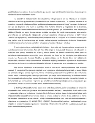 posibilidad de crear cadenas de comercialización que puedan llegar a ámbitos internacionales, claro está; previa
satisfacción de las necesidades locales.
La creación de modelos locales de autogobierno, esto ya lejos de ser una “utopía”, es la necesaria
alternativa a la actual y pre-fabricada crisis estructural del sistema mundializador. Si los seres humanos no se
organizan, generando relaciones políticas, sociales y culturales sustentadas en el “amor” como valor fundamental
del que se desprenda una nueva y auténtica ética humana, tolerante y respetuosa de la diversidad,
indefectiblemente caerán indefectiblemente en el holocausto eugenésico que perversamente tiene preparado el
Gobierno Mundial con apoyo de sus agentes en todos los países del mundo quienes existen sólo para los
propósitos de sus “señores”. Es indispensable una nueva escala de valores que reivindique el SER frente al
TENER, que la propiedad y la estabilidad económica dejen de ser el fin y propósito de la existencia humana, para
que vuelvan a ser lo que tienen que ser, simples medios para que complementen el ejercicio de expansión
multidimensional del ser humano que lo lleve al logro de su felicidad individual y colectiva.
El conocimiento diverso, multidisciplinario, holístico y libre, unido a la identidad debe ser un patrimonio de
auténtico dominio de la humanidad. Para ello hace falta romper la “exclusividad” de acceso a la educación en
cualquier nivel (siendo necesaria una nueva y radical reforma del sistema universitario) tanto como los
paradigmas desustanciadores promovidos como “educación del futuro” por los psicópatas que gobiernan el
mundo. Los fundamentos teóricos, filosóficos y epistemológicos de la Ciencia deben ser radicalmente
reformulados, validando nuevos conocimientos, aboliendo el dogma y añadiendo la expansión de la consciencia
espiritual del ser humano como elemento integrador del objeto de las ciencias, tanto naturales como sociales.
Todo esto es posible solo si la humanidad asume la tarea activa y transformadora de crear su propia
realidad. El “mesianismo” terriblemente insertado en el inconsciente colectivo de la humanidad, es la peor falacia
de la historia. Ninguna entidad ni persona, “divina” ó “profana”, puede resolver los problemas del ser humano,
mucho menos un sistema global creado por psicópatas que desde tiempo inmemorial y de diversas maneras
han esclavizado y tiranizado al ser humano. Dominando más por la ignorancia que ellos mismos han inducido en
la humanidad, que por la violencia y represión que simultáneamente han ejercido (lo que ya para cualquiera que
parcialmente conozca la historia universal resulta terriblemente abominable).
El destino y la felicidad humanas recaen en el saldo de su esfuerzo, aún si un estado (en la concepción
convencional de la Ilustración) gozase de las cualidades morales, la solidez y transparencia de sus instituciones
y magistrados, tal y como lo plantea el Libertador Simón Bolívar en la Carta Magna fundacional de Bolivia; sería
imposible la total realización del ser humano si éste se empeña en dejar la solución de sus problemas en manos
de entidades externas a él. No hay “mesías”, no hay “soluciones caídas del cielo” para la humanidad diferentes a
ella misma, en otra palabras; “EL AVATAR ES EL HOMBRE”. Su potencialidad creadora y socializadora le otorga
el poder de concebir modos de organización y existencia, infinitamente más perfectos y viables que aquello que
hasta el momento se ha planteado.

 