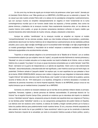 Un día como hoy me llena de orgullo por el simple hecho de pertenecer a ésta “gran nación”, llamada por
el Libertador Simón Bolívar a ser “Más grande por su LIBERTAD y GLORIA que por su extensión y riqueza”. No
es casual que esta nuestra amada Patria esté a la cabeza de los paradigmas emergentes nuestroamericanos,
que son (aunque muchos se empeñen desesperadamente en negarlo) el motor fundamental de la lucha
contrahegemónica mundial que el ser humano desde todos los espacios y formas posibles, libra contra los
planes tiránicos y totalitarios de la sinarquía mundial. Hace exactamente doscientos años, en los albores de
nuestra historia como pueblo, un grupo de jóvenes venezolanos decidieron enfrentar al imperio maldito que
durante trescientos años había llenado de muerte, torturas, ultrajes y desolación a ésta tierra.
Aunque los acólitos “cientificistas” de la sinarquía mundial se empeñen en imponer el modelo
“compartimentarizado” de las ciencias sociales, desde sus más brutales enfoques funcionalistas y positivistas;
pretendiendo desvincular los hechos históricos de la independencia nuestroamericana de las realidades políticas
actuales; poco a poco, l@s nuev@s científic@s que en la actualidad están llamad@s a ser l@s progenitor@s de
un modelo gnoseológico liberador y “resucitador de la verdad” empiezan a evidenciar realidades de la historia
fácilmente equiparables a los acontecimientos actuales.
Trayendo un simple ejemplo alegórico a la conmemoración de la “Batalla de la Victoria”, con un análisis
humanamente subjetivo (ya que subjetivo viene de “sujeto”), se puede recordar fácilmente la manera pintoresca y
“fabulada” en cómo el modelo educativo en la etapa escolar nos ilustró la Batalla de la Victoria, como un hecho
histórico de un pasado “muy lejano” en el que un grupo de jóvenes comandados por un señor llamado “José Félix
Rivas”, derrotaron en la guerra de independencia a un ejército de españoles. Visión como lo dije anteriormente
“fabulada”, descontextualizada y desustanciada del real significado y valor histórico-social que tal hecho legó a la
posteridad. Omitieron adrede el “pequeño detalle” de explicar qué; no eran españoles los que peleaban a favor
de la tiranía, ERAN VENEZOLANOS, tampoco eran nobles ni oligarcas los que integraban la tristemente célebre
“Legión Infernal” del realista asturiano José Tomás Boves; eran “pueblo” en todo el sentido de la palabra, quienes
durante el fatídico año de 1814 destruyeron a la república, entregando un territorio devastado e inundado de
cadáveres de personas inocentes a la tiranía Imperial española. Recalco lo de IMPERIAL porque nunca se nos
explicó tampoco que en realidad éramos “propiedad” de un IMPERIO.
Sumando a lo anterior es necesario destacar que en las filas de los patriotas militaron desde un principio;
españoles, franceses, ingleses y demás personas de distintas nacionalidades. El personaje decisivo de “La
Victoria” fue el español Vicente Campo Elías, poniendo en evidencia que la naturaleza del imperio no obedeció
nunca a “identidad nacional” alguna, empezando porque la dinastía real española tiene sus orígenes en Francia y
en las familias judías "sefarditas" (siendo a su vez sanguinarios perseguidores del pueblo hebreo en España).
Los ibéricos eran tan esclavos como nosotros, la alianza de Castilla y Aragón sometió primero por la fuerza a
todos los pueblos ibéricos para posteriormente invadir nuestras tierras. El oro y recursos vilmente saqueados de
éste extremo del mundo fue el que posibilitó la “base económica” sobre la que se ha construido el aberrante
sistema financiero imperial de la actualidad, por tanto la vinculación histórica aunada al factor político, social y

 