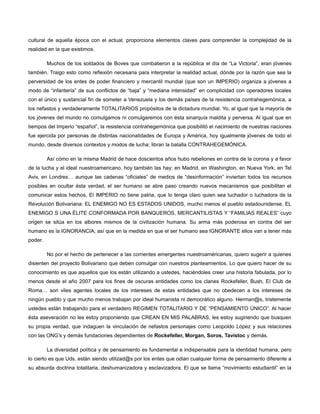 cultural de aquella época con el actual, proporciona elementos claves para comprender la complejidad de la
realidad en la que existimos.
Muchos de los soldados de Boves que combatieron a la república el día de “La Victoria”, eran jóvenes
también. Traigo esto como reflexión necesaria para interpretar la realidad actual, dónde por la razón que sea la
perversidad de los entes de poder financiero y mercantil mundial (que son un IMPERIO) organiza a jóvenes a
modo de “infantería” de sus conflictos de “baja” y “mediana intensidad” en complicidad con operadores locales
con el único y sustancial fin de someter a Venezuela y los demás países de la resistencia contrahegemónica, a
los nefastos y verdaderamente TOTALITARIOS propósitos de la dictadura mundial. Yo, al igual que la mayoría de
los jóvenes del mundo no comulgamos ni comulgaremos con ésta sinarquía maldita y perversa. Al igual que en
tiempos del Imperio “español”, la resistencia contrahegemónica que posibilitó el nacimiento de nuestras naciones
fue ejercida por personas de distintas nacionalidades de Europa y América, hoy igualmente jóvenes de todo el
mundo, desde diversos contextos y modos de lucha; libran la batalla CONTRAHEGEMÓNICA.
Así cómo en la misma Madrid de hace doscientos años hubo rebeliones en contra de la corona y a favor
de la lucha y el ideal nuestroamericano, hoy también las hay; en Madrid, en Washington, en Nueva York, en Tel
Aviv, en Londres… aunque las cadenas “oficiales” de medios de “desinformación” inviertan todos los recursos
posibles en ocultar ésta verdad, el ser humano se abre paso creando nuevos mecanismos que posibilitan el
comunicar estos hechos. El IMPERIO no tiene patria, que lo tenga claro quien sea luchador o luchadora de la
Revolución Bolivariana: EL ENEMIGO NO ES ESTADOS UNIDOS, mucho menos el pueblo estadounidense, EL
ENEMIGO S UNA ÉLITE CONFORMADA POR BANQUEROS, MERCANTILISTAS Y “FAMILIAS REALES” cuyo
origen se sitúa en los albores mismos de la civilización humana. Su arma más poderosa en contra del ser
humano es la IGNORANCIA, así que en la medida en que el ser humano sea IGNORANTE ellos van a tener más
poder.
No por el hecho de pertenecer a las corrientes emergentes nuestroaméricanas, quiero sugerir a quienes
disienten del proyecto Bolivariano que deben comulgar con nuestros planteamientos. Lo que quiero hacer de su
conocimiento es que aquellos que los están utilizando a ustedes, haciéndoles creer una historia fabulada, por lo
menos desde el año 2007 para los fines de oscuras entidades como los clanes Rockefeller, Bush, El Club de
Roma… son viles agentes locales de los intereses de estas entidades que no obedecen a los intereses de
ningún pueblo y que mucho menos trabajan por ideal humanista ni democrático alguno. Herman@s, tristemente
ustedes están trabajando para el verdadero REGIMEN TOTALITARIO Y DE “PENSAMIENTO ÚNICO”. Al hacer
ésta aseveración no les estoy proponiendo que CREAN EN MIS PALABRAS, les estoy sugiriendo que busquen
su propia verdad, que indaguen la vinculación de nefastos personajes como Leopoldo López y sus relaciones
con las ONG’s y demás fundaciones dependientes de Rockefeller, Morgan, Soros, Tavistoc y demás.
La diversidad política y de pensamiento es fundamental e indispensable para la identidad humana, pero
lo cierto es que Uds. están siendo utilizad@s por los entes que odian cualquier forma de pensamiento diferente a
su absurda doctrina totalitaria, deshumanizadora y esclavizadora. El que se llama “movimiento estudiantil” en la

 