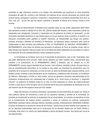 actualidad es algo totalmente contrario a los ideales más elementales que propiciaron la lucha estudiantil
venezolana del siglo XX, contrario a ello defienden los intereses de los oscuros personajes que durante éste
reciente tiempo; persiguieron, torturaron, masacraron y desaparecieron a luchadores estudiantiles de la ULA, la
UCV, LUZ, UC… Es por ello que les inducen sutilmente a desdeñar el estudio de la historia, incluso la más
reciente.
El modo de desenmascarar a fascistas como Leopoldo López es muy simple; lógicamente debió haber
sido estudiante durante la década de los 80 y 90, ¿Dónde estaba ése fascista y falso venezolano cuando los
estudiantes eran perseguidos, torturados y masacrados por los gobiernos de antaño en Venezuela?; ¿a qué
movimiento estudiantil pertenecía en esa fatídica época en la que reclamar frente al gobierno el derecho a la
educación universitaria podía significar la muerte? Hermanos, es indispensable que tengan una posición,
contraria, favorable o diferente con respecto a la Revolución es totalmente válida y necesaria, tanto como es
indispensable en éste momento que predomine la PAZ, LA TOLERANCIA, EL DIALOGO, INTERCAMBIO Y
ENTENDIMIENTO, entre todos los factores que ejercemos el activismo en favor de cualquier causa, más en
éstos tiempos que requieren más que ningún otro en la historia del aporte significativo de la juventud en cuanto a
la construcción de la tan anhelada felicidad y entera realización humana.
La Universidad se constituye como tal en la diversidad de pensamiento, pero a Uds. haciéndoles creer
que están defendiendo dicho principio, están siendo utilizados por éstos nefastos entes, precisamente para
contribuir a la conformación de un PENSAMIENTO UNICO y totalitario, que en realidad es un NO
PENSAMIENTO, porque niega la identidad del ser humano, como individuo, sociedad y nación. De igual modo un
país es verdaderamente democrático en la medida en que existe una diversidad de pensamiento, pero los
propósitos de la sinarquía en Venezuela y en todo el mudo, es abolir las libertades bajo cualquier pretexto, ya en
Estados Unidos la libertad a libre pensamiento de las ciudadanas y ciudadanos está censurada, la Constitución
de Jefferson, Washington y Franklin es “letra muerta”, porque las garantías y derechos más elementales de los
ciudadanos norteamericanos son violentadas bajo el pretexto de la “lucha contra el terrorismo” y “seguridad
nacional”. La soberanía de Estados Unidos es un mito, ha caído totalmente en manos del imperio financiero
mundial, al igual que la Unión Europea. Esa es la terrible tiranía que quiere apoderarse de Venezuela y por las
que haciendo uso de viles engaños hacen que Uds. trabajen.
Hago éste llamado a la juventud venezolana, acompañado de éste sentimiento de orgullo que inspira el
más auténtico espíritu de irreverencia y lucha por los supremos intereses y anhelos de la humanidad. Es
momento de reemprender la lucha por la recuperación de las universidades, es momento de intensificar la lucha
por la transformación del sistema político, económico y social, es momento de continuar construyendo
IDENTIDAD, identidad cultural, identidad histórica, identidad universal, multidimensional; IDENTIDAD HUMANA.
El campo de batalla es la consciencia misma del ser humano, nuestra lucha es tanto material como espiritual, es
por los derechos fundamentales tanto por la construcción de los elevados ideales que nos hacen infinitos e
inmortales. Esta lucha y su victoria son responsabilidad y premio del género humano. Hoy menos que nunca se
nos está permitido;

 