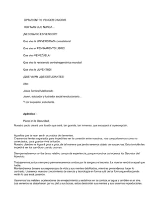 OPTAR ENTRE VENCER O MORIR
HOY MAS QUE NUNCA…
¡NECESARIO ES VENCER!!!
Que viva la UNIVERSIDAD contestataria!
Que viva el PENSAMIENTO LIBRE!
Que viva VENEZUELA!
Que viva la resistencia contrahegemónica mundial!
Que viva la JUVENTÙD!
¡QUE VIVAN L@S ESTUDIANTES!
Atte:
Jesús Berbesí Maldonado
Joven, educador y luchador social revolucionario…
Y por supuesto; estudiante.

Apéndice I
Pacto en la Oscuridad:
Nuestro pacto creará una ilusión que será, tan grande, tan inmensa, que escapará a la percepción.

Aquellos que la vean serán acusados de dementes.
Crearemos frentes separados para impedirles ver la conexión entre nosotros, nos comportaremos como no
conectados, para guardar viva la ilusión.
Nuestro objetivo se logrará gota a gota, de tal manera que jamás seremos objeto de sospechas. Esto también les
impedirá ver los cambios cuando ocurran.
Siempre estaremos arriba de su relativo campo de experiencia, porque nosotros conocemos los Secretos del
Absoluto.
Trabajaremos juntos siempre y permaneceremos unidos por la sangre y el secreto. La muerte vendrá a aquel que
hable.
Mantendremos breves sus esperanzas de vida y sus mentes debilitadas, mientras pretendemos hacer lo
contrario. Usaremos nuestro conocimiento de ciencia y tecnología en forma sutil de tal forma que ellos jamás
verán lo que está pasando.
Usaremos los metales, aceleradores de envejecimiento y sedativos en la comida, el agua y también en el aire.
Los venenos se absorberán por su piel y sus bocas, estos destruirán sus mentes y sus sistemas reproductores.

 