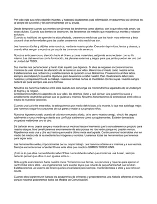 Por todo esto sus niños nacerán muertos, y nosotros ocultaremos esta información. Inyectaremos los venenos en
la sangre de sus niños y los convenceremos de su ayuda.
Desde temprano cuando sus mentes son jóvenes los tendremos como objetivo, con lo que ellos más aman, las
cosas dulces. Cuando sus dientes se deterioren, les llenaremos de metales que matarán sus mentes y robarán
su futuro.
Cuando su habilidad de aprender ha sido afectada, crearemos medicinas que los harán más enfermos y ésta
causará otras enfermedades para las cuales crearemos más medicinas aún.
Les haremos dóciles y débiles ante nosotros, mediante nuestro poder. Crecerán deprimidos, lentos y obesos, y
cuando ellos vengan a nosotros por ayuda les daremos más venenos.
Nosotros enfocaremos su atención hacia el dinero y cosas materiales, así jamás se conectarán con su Yo
interno. Les distraeremos con la fornicaciòn, los placeres externos y juegos para que jamás puedan ser uno con
la Unidad del TODO.
Sus mentes nos pertenecerán y harán todo aquello que digamos. Si ellos se negasen encontraremos las
maneras de usar técnicas de alteración de la mente en sus vidas. Usaremos el miedo como nuestra arma.
Estableceremos sus Gobiernos y estableceremos la oposición a sus Gobiernos. Poseeremos ambos lados.
siempre esconderemos nuestros objetivos, pero llevaremos a cabo nuestro Plan. Realizaran la labor para
nosotros y prosperaremos de su trabajo. Nuestras familias nunca se mezclarán con las suyas. Nuestra sangre
deberá ser pura siempre, esa es la formula.
Nosotros les haremos matarse entre ellos cuando nos convenga les mantendremos separados de la Unidad por
el dogma y la religión.
Controlaremos todos los aspectos de sus vidas, les diremos cómo y qué pensar. Les guiaremos suave y
amablemente dejándoles pensar que se guían a si mismos. Nosotros fomentaremos la animosidad entre ellos a
través de nuestras facciones.
Cuando una luz brille entre ellos, la extinguiremos por medio del ridículo, o la muerte, lo que nos satisfaga mejor.
Les haremos rasgar los corazones de sus pares y matar a sus propios niños.
Nosotros lograremos esto usando el odio como nuestro aliado, la ira como nuestro amigo. el odio les cegará
totalmente y nunca verán que desde sus conflictos saldremos como sus gobernantes. Estarán demasiado
ocupados matándose uno al otro.
Se bañarán en su propia sangre y matarán a sus vecinos hasta el momento que lo consideraremos propicio para
nuestro ataque. Nos beneficiaremos enormemente de esto porque no nos verán porque no pueden vernos.
Repetiremos esto una y otra vez hasta que nuestra última meta sea lograda. Continuaremos haciéndoles vivir en
medio del miedo y de la ira mediante las imágenes y sonidos. Usaremos todas las herramientas que tenemos
para lograr esto.
Las herramientas serán proporcionadas por su propio trabajo. Les haremos odiarse a si mismos y a sus vecinos.
Siempre esconderemos la Verdad Divina ante ellos que nosotros SOMOS TODOS UNO.
¡Esto es lo que ellos nunca deberán saber! Ellos nunca deberán saber que el color es una ilusión, siempre
deberán pensar que ellos no son iguales entre sí...
Gota a gota avanzaremos hacia nuestra meta. Tomaremos sus tierras, sus recursos y riquezas para ejercer el
control total sobre ellos. Les engañaremos para aceptar leyes que robarán la pequeña libertad que tendrán.
Estableceremos un sistema de dinero que les encarcelará para siempre, manteniéndoles a ellos y sus niños en
deuda.
Cuando ellos logren reunir fuerzas les acusaremos de crímenes y presentaremos una historia diferente al mundo,
porque nosotros poseeremos todos los Medios de Comunicación.

 