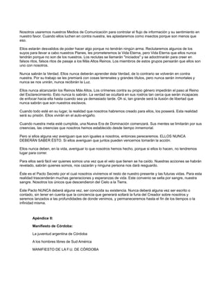Nosotros usaremos nuestros Medios de Comunicación para controlar el flujo de información y su sentimiento en
nuestro favor. Cuando ellos luchen en contra nuestra, les aplastaremos como insectos porque son menos que
eso.
Ellos estarán desvalidos de poder hacer algo porque no tendrán ningún arma. Reclutaremos algunos de los
suyos para llevar a cabo nuestros Planes, les prometeremos la Vida Eterna, pero Vida Eterna que ellos nunca
tendrán porque no son de los nuestros. Los reclutas se llamarán "iniciados" y se adoctrinarán para creer en
falsos ritos, falsos ritos de pasaje a los Más Altos Reinos. Los miembros de estos grupos pensarán que ellos son
uno con nosotros.
Nunca sabrán la Verdad. Ellos nunca deberán aprender ésta Verdad, de lo contrario se volverán en contra
nuestra. Por su trabajo se les premiará con cosas terrenales y grandes títulos, pero nunca serán inmortales y
nunca se nos unirán, nunca recibirán la Luz.
Ellos nunca alcanzarán los Reinos Más Altos. Los crímenes contra su propio género impedirán el paso al Reino
del Esclarecimiento. Esto nunca lo sabrán. La verdad se ocultará en sus rostros tan cerca que serán incapaces
de enfocar hacia ella hasta cuando sea ya demasiado tarde. Oh si, tan grande será la ilusión de libertad que
nunca sabrán que son nuestros esclavos.
Cuando todo esté en su lugar, la realidad que nosotros habremos creado para ellos, los poseerá. Esta realidad
será su prisión. Ellos vivirán en el auto-engaño.
Cuando nuestra meta esté cumplida, una Nueva Era de Dominación comenzará. Sus mentes se limitarán por sus
creencias, las creencias que nosotros hemos establecido desde tiempo inmemorial.
Pero si ellos alguna vez averiguan que son iguales a nosotros, entonces pereceremos. ELLOS NUNCA
DEBERÀN SABER ÈSTO. Si ellos averiguan que juntos pueden vencernos tomarán la acción.
Ellos nunca deben, en la vida, averiguar lo que nosotros hemos hecho, porque si ellos lo hacen, no tendremos
lugar para correr.
Para ellos será fácil ver quienes somos una vez que el velo que tienen se ha caído. Nuestras acciones se habrán
revelado, sabrán quienes somos, nos cazarán y ninguna persona nos dará resguardo.
Éste es el Pacto Secreto por el cual nosotros viviremos el resto de nuestro presente y las futuras vidas. Para esta
realidad trascenderán muchas generaciones y esperanzas de vida. Este convenio se sella por sangre, nuestra
sangre. Nosotros los únicos que descendieron del Cielo a la Tierra.
Este Pacto NUNCA deberá alguna vez, ser conocida su existencia. Nunca deberá alguna vez ser escrito o
contado, sin tener en cuenta que la conciencia que generará soltará la furia del Creador sobre nosotros y
seremos lanzados a las profundidades de donde venimos, y permaneceremos hasta el fin de los tiempos o la
infinidad misma.

Apéndice II:
Manifiesto de Córdoba:
La juventud argentina de Córdoba
A los hombres libres de Sud América
MANIFIESTO DE LA F.U. DE CÓRDOBA

 