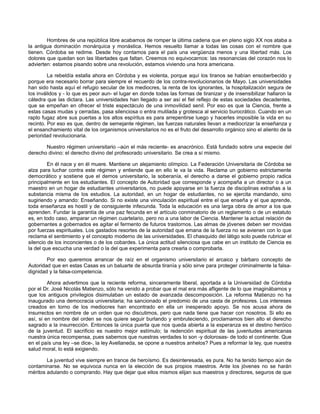 Hombres de una república libre acabamos de romper la última cadena que en pleno siglo XX nos ataba a
la antigua dominación monárquica y monástica. Hemos resuelto llamar a todas las cosas con el nombre que
tienen. Córdoba se redime. Desde hoy contamos para el país una vergüenza menos y una libertad más. Los
dolores que quedan son las libertades que faltan. Creemos no equivocarnos: las resonancias del corazón nos lo
advierten: estamos pisando sobre una revolución, estamos viviendo una hora americana.
La rebeldía estalla ahora en Córdoba y es violenta, porque aquí los tiranos se habían ensoberbecido y
porque era necesario borrar para siempre el recuerdo de los contra-revolucionarios de Mayo. Las universidades
han sido hasta aquí el refugio secular de los mediocres, la renta de los ignorantes, la hospitalización segura de
los inválidos y - lo que es peor aun- el lugar en donde todas las formas de tiranizar y de insensibilizar hallaron la
cátedra que las dictara. Las universidades han llegado a ser así el fiel reflejo de estas sociedades decadentes,
que se empeñan en ofrecer el triste espectáculo de una inmovilidad senil. Por eso es que la Ciencia, frente a
estas casas mudas y cerradas, pasa silenciosa o entra mutilada y grotesca al servicio burocrático. Cuando en un
rapto fugaz abre sus puertas a los altos espíritus es para arrepentirse luego y hacerles imposible la vida en su
recinto. Por eso es que, dentro de semejante régimen, las fuerzas naturales llevan a mediocrizar la enseñanza y
el ensanchamiento vital de los organismos universitarios no es el fruto del desarrollo orgánico sino el aliento de la
perioridad revolucionaria.
Nuestro régimen universitario –aún el más reciente- es anacrónico. Está fundado sobre una especie del
derecho divino: el derecho divino del profesorado universitario. Se crea a sí mismo.
En él nace y en él muere. Mantiene un alejamiento olímpico. La Federación Universitaria de Córdoba se
alza para luchar contra este régimen y entiende que en ello le va la vida. Reclama un gobierno estrictamente
democrático y sostiene que el demos universitario, la soberanía, el derecho a darse el gobierno propio radica
principalmente en los estudiantes. El concepto de Autoridad que corresponde y acompaña a un director o a un
maestro en un hogar de estudiantes universitarios, no puede apoyarse en la fuerza de disciplinas extrañas a la
substancia misma de los estudios. La autoridad, en un hogar de estudiantes, no se ejercita mandando, sino
sugiriendo y amando: Enseñando. Si no existe una vinculación espiritual entre el que enseña y el que aprende,
toda enseñanza es hostil y de consiguiente infecunda. Toda la educación es una larga obra de amor a los que
aprenden. Fundar la garantía de una paz fecunda en el artículo conminatorio de un reglamento o de un estatuto
es, en todo caso, amparar un régimen cuartelario, pero no a una labor de Ciencia. Mantener la actual relación de
gobernantes a gobernados es agitar el fermento de futuros trastornos. Las almas de jóvenes deben ser movidas
por fuerzas espirituales. Los gastados resortes de la autoridad que emana de la fuerza no se avienen con lo que
reclama el sentimiento y el concepto moderno de las universidades. El chasquido del látigo solo puede rubricar el
silencio de los inconcientes o de los cobardes. La única actitud silenciosa que cabe en un instituto de Ciencia es
la del que escucha una verdad o la del que experimenta para crearla o comprobarla.
Por eso queremos arrancar de raíz en el organismo universitario el arcaico y bárbaro concepto de
Autoridad que en estas Casas es un baluarte de absurda tiranía y sólo sirve para proteger criminalmente la falsadignidad y la falsa-competencia.
Ahora advertimos que la reciente reforma, sinceramente liberal, aportada a la Universidad de Córdoba
por el Dr. José Nicolás Matienzo, sólo ha venido a probar que el mal era más afligente de lo que imaginábamos y
que los antiguos privilegios disimulaban un estado de avanzada descomposición. La reforma Matienzo no ha
inaugurado una democracia universitaria; ha sancionado el predomio de una casta de profesores. Los intereses
creados en torno de los mediocres han encontrado en ella un inesperado apoyo. Se nos acusa ahora de
insurrectos en nombre de un orden que no discutimos, pero que nada tiene que hacer con nosotros. Si ello es
así, si en nombre del orden se nos quiere seguir burlando y embruteciendo, proclamamos bien alto el derecho
sagrado a la insurrección. Entonces la única puerta que nos queda abierta a la esperanza es el destino heróico
de la juventud. El sacrificio es nuestro mejor estímulo; la redención espiritual de las juventudes americanas
nuestra única recompensa, pues sabemos que nuestras verdades lo son -y dolorosas- de todo el continente. Que
en el país una ley –se dice-, la ley Avellaneda, se opone a nuestros anhelos? Pues a reformar la ley, que nuestra
salud moral, lo está exigiendo.
La juventud vive siempre en trance de heroísmo. Es desinteresada, es pura. No ha tenido tiempo aún de
contaminarse. No se equivoca nunca en la elección de sus propios maestros. Ante los jóvenes no se harán
méritos adulando o comprando. Hay que dejar que ellos mismos elijan sus maestros y directores, seguros de que

 