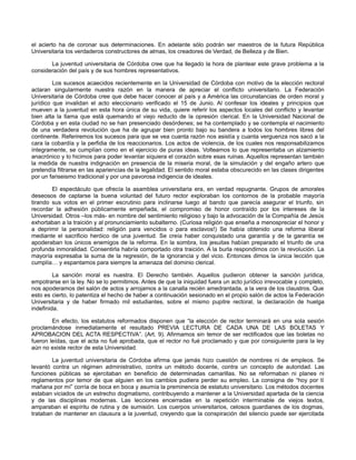 el acierto ha de coronar sus determinaciones. En adelante sólo podrán ser maestros de la futura República
Universitaria los verdaderos constructores de almas, los creadores de Verdad, de Belleza y de Bien.
La juventud universitaria de Córdoba cree que ha llegado la hora de plantear este grave problema a la
consideración del país y de sus hombres representativos.
Los sucesos acaecidos recientemente en la Universidad de Córdoba con motivo de la elección rectoral
aclaran singularmente nuestra razón en la manera de apreciar el conflicto universitario. La Federación
Universitaria de Córdoba cree que debe hacer conocer al país y a América las circunstancias de orden moral y
jurídico que invalidan el acto eleccionario verificado el 15 de Junio. Al confesar los ideales y principios que
mueven a la juventud en esta hora única de su vida, quiere referir los aspectos locales del conflicto y levantar
bien alta la llama que está quemando el viejo reducto de la opresión clerical. En la Universidad Nacional de
Córdoba y en esta ciudad no se han presenciado desórdenes; se ha contemplado y se contempla el nacimiento
de una verdadera revolución que ha de agrupar bien pronto bajo su bandera a todos los hombres libres del
continente. Referiremos los sucesos para que se vea cuanta razón nos asistía y cuanta verguenza nos sacó a la
cara la cobardía y la perfidia de los reaccionarios. Los actos de violencia, de los cuales nos responsabilizamos
íntegramente, se cumplían como en el ejercicio de puras ideas. Volteamos lo que representaba un alzamiento
anacrónico y lo hicimos para poder levantar siquiera el corazón sobre esas ruinas. Aquellos representan también
la medida de nuestra indignación en presencia de la miseria moral, de la simulación y del engaño artero que
pretendía filtrarse en las apariencias de la legalidad. El sentido moral estaba obscurecido en las clases dirigentes
por un fariseismo tradicional y por una pavorosa indigencia de ideales.
El espectáculo que ofrecía la asamblea universitaria era, en verdad repugnante. Grupos de amorales
deseosos de captarse la buena voluntad del futuro rector exploraban los contornos de la probable mayoría
tirando sus votos en el primer escrutinio para inclinarse luego al bando que parecía asegurar el triunfo, sin
recordar la adhesión públicamente empeñada, el compromiso de honor contraído por los intereses de la
Universidad. Otros –los más- en nombre del sentimiento religioso y bajo la advocación de la Compañía de Jesús
exhortaban a la traición y al pronunciamiento subalterno. (Curiosa religión que enseña a menospreciar el honor y
a deprimir la personalidad: religión para vencidos o para esclavos!) Se había obtenido una reforma liberal
mediante el sacrificio heróico de una juventud. Se creía haber conquistado una garantía y de la garantía se
apoderaban los únicos enemigos de la reforma. En la sombra, los jesuitas habían preparado el triunfo de una
profunda inmoralidad. Consentirla habría comportado otra traición. A la burla respondimos con la revolución. La
mayoría expresaba la suma de la regresión, de la ignorancia y del vicio. Entonces dimos la única lección que
cumplía… y espantamos para siempre la amenaza del dominio clerical.
La sanción moral es nuestra. El Derecho también. Aquellos pudieron obtener la sanción jurídica,
empotrarse en la ley. No se lo permitimos. Antes de que la iniquidad fuera un acto jurídico irrevocable y completo,
nos apoderamos del salón de actos y arrojamos a la canalla recién amedrantada, a la vera de los claustros. Que
esto es cierto, lo patentiza el hecho de haber a continuación sesionado en el propio salón de actos la Federación
Universitaria y de haber firmado mil estudiantes, sobre el mismo pupitre rectoral, la declaración de huelga
indefinida.
En efecto, los estatutos reformados disponen que “la elección de rector terminará en una sola sesión
proclamándose inmediatamente el resultado PREVIA LECTURA DE CADA UNA DE LAS BOLETAS Y
APROBACION DEL ACTA RESPECTIVA”. (Art. 9). Afirmamos sin temor de ser rectificados que las boletas no
fueron leídas, que el acta no fué aprobada, que el rector no fué proclamado y que por consiguiente para la ley
aún no existe rector de esta Universidad.
La juventud universitaria de Córdoba afirma que jamás hizo cuestión de nombres ni de empleos. Se
levantó contra un régimen administrativo, contra un método docente, contra un concepto de autoridad. Las
funciones públicas se ejercitaban en beneficio de determinadas camarillas. No se reformaban ni planes ni
reglamentos por temor de que alguien en los cambios pudiera perder su empleo. La consigna de “hoy por tí
mañana por mí” corría de boca en boca y asumía la preminencia de estatuto universitario. Los métodos docentes
estaban viciados de un estrecho dogmatismo, contribuyendo a mantener a la Universidad apartada de la ciencia
y de las disciplinas modernas. Las lecciones encerradas en la repetición interminable de viejos textos,
amparaban el espíritu de rutina y de sumisión. Los cuerpos universitarios, celosos guardianes de los dogmas,
trataban de mantener en clausura a la juventud, creyendo que la conspiración del silencio puede ser ejercitada

 