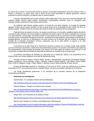 en contra de la Ciencia. Fué entonces cuando la obscura universidad mediterránea cerró sus puertas a Ferri, a
Ferrero, a Palacios y a tantos otros, ante el temor de que fuera perturbada su plácida ignorancia. Hicimos
entonces una santa revolución y el régimen cayó a nuestros golpes.
Creímos honradamente que nuestro esfuerzo había creado algo nuevo, que por lo menos la elevación de
nuestros ideales merecía algún respeto. Asombrados contemplamos entonces como se coaligaban para
arrebatar nuestra conquista los más crudos reaccionarios.
No podemos dejar librada nuestra suerte a la tiranía de una secta religiosa, ni al juego de intereses
egoistas. A ellos se nos quiere sacrificar. El que se titula rector de la Universidad de San Carlos, ha dicho su
primera palabra: “Prefiero antes de renunciar que quede el tendal de cadáveres de los estudiantes”.
Palabras llenas de piedad y de amor, de respeto areverencioso a la disciplina; palabras dignas del jefe de
una casa de altos estudios. No invoca ideales ni propósitos de acción cultural. Se siente custodiado por la fuerza
y se alza soberbio y amenazador. Armoniosa lección la que acaba de dar a la juventud el primer ciudadano de
una democracia universitaria! Recojamos la lección, compañeros de toda América; acaso tenga el sentido de un
presagio glorioso, la virtud de un llamamiento a la lucha suprema por la libertad: ella nos muestra el verdadero
carácter de la autoridad universitaria, tiránica y obsecada, que vé en cada petición un agravio y en cada
pensamiento una semilla de rebelión.
La juventud ya no pide. Exije se le reconozca el derecho a pensar por su propia cuenta. Exije también
que se le reconozca el derecho a exteriorizar ese pensamiento propio en los cuerpos universitarios por medio de
sus representantes. Está cansada de soportar a los tiranos. Si ha sido capáz de realizar una revolución en las
conciencias no puede desconocérsele la capacidad de intervenir en el gobierno de su propia casa.
La juventud universitaria de Córdoba por intermedio de su federación saluda a los compañeros de la
América toda y les incita a colaborar en la obra de libertad que inicia.
Firmado: Enrique F. Barros, Horacio Valdés, Ismael C. Bordabehére, presidentes; Gumersindo Sayago,
Alfredo Castellanos, Luis M. Méndez, Jorge L. Bazante, Ceferino Garzón Maceda, Julio Molina, Carlos Suárez
Pinto, Emilio R- Biagosch, Angel J. Nigro, Natalio J. Saibene, Antonio Medina Allende, Ernesto Garzón.
El texto del Manifiesto apareció en Córdoba el 21 de junio de 1918 a modo de suplemente en la Gaceta
Universitaria Nº10, se le atribuye la autoria a Deodoro Roca, uno de los principales ideólogos de la Reforma.
Las firmas precedentes pertenecen a los miembros de la comisión directiva de la Federación
Universitaria de Córdoba.
Referentes de investigación:
Daniel Estulin, “La verdadera Historia del Club Bilderberg”
http://noticieroconfidencial.com/wp-content/uploads/2010/10/ESTULIN-El-Club-Bilderberg.pdf
Eduardo Galeano, “Espejos una historia casi universal”
http://corresponsalesdelpueblo.bligoo.com/media/users/8/400427/files/255989/Galeano_Eduardo__Espejos._Una_historia_casi_universal_2008_.pdf
Sergei Nilus “Los Protocolos de los Sabios de Sion”
http://www.librosgratis.me/los-protocolos-de-los-sabios-de-sion-sergei-alexandrovich-nilus.html
Maurice Joly, “Dialogo en el infierno entre Maquiavelo y Montesquieu”
http://www.google.co.ve/url?sa=t&rct=j&q=&esrc=s&source=web&cd=1&ved=0CCkQFjAA&url=http%3A
%2F%2Fwww.radical.es%2Fhistorico%2Farchivos%2F%2Fupload

 