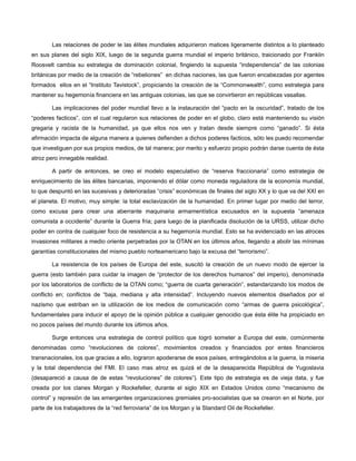 Las relaciones de poder le las élites mundiales adquirieron matices ligeramente distintos a lo planteado
en sus planes del siglo XIX, luego de la segunda guerra mundial el imperio británico, traicionado por Franklin
Roosvelt cambia su estrategia de dominación colonial, fingiendo la supuesta “independencia” de las colonias
británicas por medio de la creación de “rebeliones” en dichas naciones, las que fueron encabezadas por agentes
formados ellos en el “Instituto Tavistock”, propiciando la creación de la “Commonwealth”, como estrategia para
mantener su hegemonía financiera en las antiguas colonias, las que se convirtieron en repúblicas vasallas.
Las implicaciones del poder mundial llevo a la instauración del “pacto en la oscuridad”, tratado de los
“poderes facticos”, con el cual regularon sus relaciones de poder en el globo, claro está manteniendo su visión
gregaria y racista de la humanidad, ya que ellos nos ven y tratan desde siempre como “ganado”. Si ésta
afirmación impacta de alguna manera a quienes defienden a dichos poderes facticos, sólo les puedo recomendar
que investiguen por sus propios medios, de tal manera; por merito y esfuerzo propio podrán darse cuenta de ésta
atroz pero innegable realidad.
A partir de entonces, se creo el modelo especulativo de “reserva fraccionaria” como estrategia de
enriquecimiento de las élites bancarias, imponiendo el dólar como moneda reguladora de la economía mundial,
lo que despuntó en las sucesivas y deterioradas “crisis” económicas de finales del siglo XX y lo que va del XXI en
el planeta. El motivo, muy simple: la total esclavización de la humanidad. En primer lugar por medio del terror,
como excusa para crear una aberrante maquinaria armamentística excusados en la supuesta “amenaza
comunista a occidente” durante la Guerra fría; para luego de la planificada disolución de la URSS, utilizar dicho
poder en contra de cualquier foco de resistencia a su hegemonía mundial. Esto se ha evidenciado en las atroces
invasiones militares a medio oriente perpetradas por la OTAN en los últimos años, llegando a abolir las mínimas
garantías constitucionales del mismo pueblo norteamericano bajo la excusa del “terrorismo”.
La resistencia de los países de Europa del este, suscitó la creación de un nuevo modo de ejercer la
guerra (esto también para cuidar la imagen de “protector de los derechos humanos” del imperio), denominada
por los laboratorios de conflicto de la OTAN como; “guerra de cuarta generación”, estandarizando los modos de
conflicto en; conflictos de “baja, mediana y alta intensidad”. Incluyendo nuevos elementos diseñados por el
nazismo que estriban en la utilización de los medios de comunicación como “armas de guerra psicológica”,
fundamentales para inducir el apoyo de la opinión pública a cualquier genocidio que ésta élite ha propiciado en
no pocos países del mundo durante los últimos años.
Surge entonces una estrategia de control político que logró someter a Europa del este, comúnmente
denominadas como “revoluciones de colores”, movimientos creados y financiados por entes financieros
transnacionales, los que gracias a ello, lograron apoderarse de esos países, entregándolos a la guerra, la miseria
y la total dependencia del FMI. El caso mas atroz es quizá el de la desaparecida República de Yugoslavia
(desapareció a causa de de estas “revoluciones” de colores”). Este tipo de estrategia es de vieja data, y fue
creada por los clanes Morgan y Rockefeller, durante el siglo XIX en Estados Unidos como “mecanismo de
control” y represión de las emergentes organizaciones gremiales pro-socialistas que se crearon en el Norte, por
parte de los trabajadores de la “red ferroviaria” de los Morgan y la Standard Oil de Rockefeller.

 