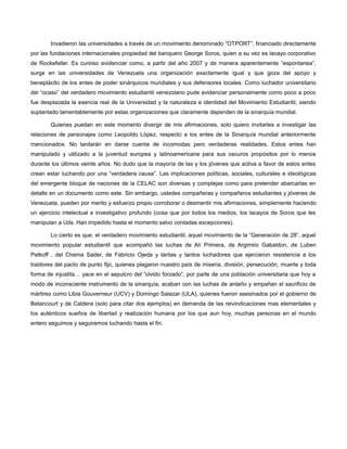 Invadieron las universidades a través de un movimiento denominado “OTPORT”, financiado directamente
por las fundaciones internacionales propiedad del banquero George Soros, quien a su vez es lacayo corporativo
de Rockefeller. Es curioso evidenciar como, a partir del año 2007 y de manera aparentemente “espontanea”,
surge en las universidades de Venezuela una organización exactamente igual y que goza del apoyo y
beneplácito de los entes de poder sinárquicos mundiales y sus defensores locales. Como luchador universitario
del “ocaso” del verdadero movimiento estudiantil venezolano pude evidenciar personalmente como poco a poco
fue desplazada la esencia real de la Universidad y la naturaleza e identidad del Movimiento Estudiantil, siendo
suplantado lamentablemente por estas organizaciones que claramente dependen de la sinarquía mundial.
Quienes puedan en este momento divergir de mis afirmaciones, solo quiero invitarles a investigar las
relaciones de personajes como Leopoldo López, respecto a los entes de la Sinarquía mundial anteriormente
mencionados. No tardarán en darse cuenta de incomodas pero verdaderas realidades. Estos entes han
manipulado y utilizado a la juventud europea y latinoamericana para sus oscuros propósitos por lo menos
durante los últimos veinte años. No dudo que la mayoría de las y los jóvenes que activa a favor de estos entes
crean estar luchando por una “verdadera causa”. Las implicaciones políticas, sociales, culturales e ideológicas
del emergente bloque de naciones de la CELAC son diversas y complejas como para pretender abarcarlas en
detalle en un documento como este. Sin embargo, ustedes compañeras y compañeros estudiantes y jóvenes de
Venezuela, pueden por merito y esfuerzo propio corroborar o desmentir mis afirmaciones, simplemente haciendo
un ejercicio intelectual e investigativo profundo (cosa que por todos los medios, los lacayos de Soros que les
manipulan a Uds. Han impedido hasta el momento salvo contadas excepciones).
Lo cierto es que; el verdadero movimiento estudiantil, aquel movimiento de la “Generación de 28”, aquel
movimiento popular estudiantil que acompañó las luchas de Alí Primera, de Argimiro Gabaldon, de Luben
Petkoff , del Chema Sader, de Fabricio Ojeda y tantas y tantos luchadores que ejercieron resistencia a los
traidores del pacto de punto fijo, quienes plagaron nuestro país de miseria, división, persecución, muerte y toda
forma de injustita… yace en el sepulcro del “olvido forzado”, por parte de una población universitaria que hoy a
modo de inconsciente instrumento de la sinarquía, acaban con las luchas de antaño y empañan el sacrificio de
mártires como Libia Gouverneur (UCV) y Domingo Salazar (ULA), quienes fueron asesinados por el gobierno de
Betancourt y de Caldera (solo para citar dos ejemplos) en demanda de las reivindicaciones mas elementales y
los auténticos sueños de libertad y realización humana por los que aun hoy, muchas personas en el mundo
entero seguimos y seguiremos luchando hasta el fin.

 