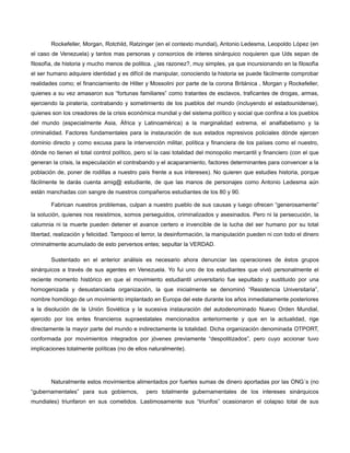 Rockefeller, Morgan, Rotchild, Ratzinger (en el contexto mundial), Antonio Ledesma, Leopoldo López (en
el caso de Venezuela) y tantos mas personas y consorcios de interes sinàrquico noquieren que Uds sepan de
filosofìa, de historia y mucho menos de politica. ¿las razonez?, muy simples, ya que incursionando en la filosofìa
el ser humano adquiere identidad y es difícil de manipular, conociendo la historia se puede fácilmente comprobar
realidades como; el financiamiento de Hitler y Mossolini por parte de la corona Británica , Morgan y Rockefeller,
quienes a su vez amasaron sus “fortunas familiares” como tratantes de esclavos, traficantes de drogas, armas,
ejerciendo la piratería, contrabando y sometimiento de los pueblos del mundo (incluyendo el estadounidense),
quienes son los creadores de la crisis económica mundial y del sistema político y social que confina a los pueblos
del mundo (especialmente Asia, África y Latinoamérica) a la marginalidad extrema, el analfabetismo y la
criminalidad. Factores fundamentales para la instauración de sus estados represivos policiales dónde ejercen
dominio directo y como excusa para la intervención militar, política y financiera de los países como el nuestro,
dónde no tienen el total control político, pero sí la casi totalidad del monopolio mercantil y financiero (con el que
generan la crisis, la especulación el contrabando y el acaparamiento, factores determinantes para convencer a la
población de, poner de rodillas a nuestro país frente a sus intereses). No quieren que estudies historia, porque
fácilmente te darás cuenta amig@ estudiante, de que las manos de personajes como Antonio Ledesma aún
están manchadas con sangre de nuestros compañeros estudiantes de los 80 y 90.
Fabrican nuestros problemas, culpan a nuestro pueblo de sus causas y luego ofrecen “generosamente”
la solución, quienes nos resistimos, somos perseguidos, criminalizados y asesinados. Pero ni la persecución, la
calumnia ni la muerte pueden detener el avance certero e invencible de la lucha del ser humano por su total
libertad, realización y felicidad. Tampoco el terror, la desinformación, la manipulación pueden ni con todo el dinero
criminalmente acumulado de esto perversos entes; sepultar la VERDAD.
Sustentado en el anterior análisis es necesario ahora denunciar las operaciones de éstos grupos
sinárquicos a través de sus agentes en Venezuela. Yo fui uno de los estudiantes que vivió personalmente el
reciente momento histórico en que el movimiento estudiantil universitario fue sepultado y sustituido por una
homogenizada y desustanciada organización, la que inicialmente se denominó “Resistencia Universitaria”,
nombre homólogo de un movimiento implantado en Europa del este durante los años inmediatamente posteriores
a la disolución de la Unión Soviética y la sucesiva instauración del autodenominado Nuevo Orden Mundial,
ejercido por los entes financieros supraestatales mencionados anteriormente y que en la actualidad, rige
directamente la mayor parte del mundo e indirectamente la totalidad. Dicha organización denominada OTPORT,
conformada por movimientos integrados por jóvenes previamente “despolitizados”, pero cuyo accionar tuvo
implicaciones totalmente políticas (no de ellos naturalmente).

Naturalmente estos movimientos alimentados por fuertes sumas de dinero aportadas por las ONG´s (no
“gubernamentales” para sus gobiernos,

pero totalmente gubernamentales de los intereses sinárquicos

mundiales) triunfaron en sus cometidos. Lastimosamente sus “triunfos” ocasionaron el colapso total de sus

 