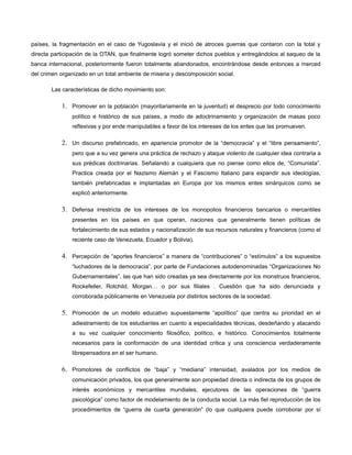 países, la fragmentación en el caso de Yugoslavia y el inició de atroces guerras que contaron con la total y
directa participación de la OTAN, que finalmente logró someter dichos pueblos y entregándolos al saqueo de la
banca internacional, posteriormente fueron totalmente abandonados, encontrándose desde entonces a merced
del crimen organizado en un total ambiente de miseria y descomposición social.
Las características de dicho movimiento son:

1. Promover en la población (mayoritariamente en la juventud) el desprecio por todo conocimiento
político e histórico de sus países, a modo de adoctrinamiento y organización de masas poco
reflexivas y por ende manipulables a favor de los intereses de los entes que las promueven.

2. Un discurso prefabricado, en apariencia promotor de la “democracia” y el “libre pensamiento”,
pero que a su vez genera una práctica de rechazo y ataque violento de cualquier idea contraria a
sus prédicas doctrinarias. Señalando a cualquiera que no piense como ellos de, “Comunista”.
Practica creada por el Nazismo Alemán y el Fascismo Italiano para expandir sus ideologías,
también prefabricadas e implantadas en Europa por los mismos entes sinárquicos como se
explicó anteriormente.

3. Defensa irrestricta de los intereses de los monopolios financieros bancarios o mercantiles
presentes en los países en que operan, naciones que generalmente tienen políticas de
fortalecimiento de sus estados y nacionalización de sus recursos naturales y financieros (como el
reciente caso de Venezuela, Ecuador y Bolivia).

4. Percepción de “aportes financieros” a manera de “contribuciones” o “estímulos” a los supuestos
“luchadores de la democracia”, por parte de Fundaciones autodenominadas “Organizaciones No
Gubernamentales”, las que han sido creadas ya sea directamente por los monstruos financieros,
Rockefeller, Rotchild, Morgan… o por sus filiales . Cuestión que ha sido denunciada y
corroborada públicamente en Venezuela por distintos sectores de la sociedad.

5. Promoción de un modelo educativo supuestamente “apolítico” que centra su prioridad en el
adiestramiento de los estudiantes en cuanto a especialidades técnicas, desdeñando y atacando
a su vez cualquier conocimiento filosófico, político, e histórico. Conocimientos totalmente
necesarios para la conformación de una identidad crítica y una consciencia verdaderamente
librepensadora en el ser humano.

6. Promotores de conflictos de “baja” y “mediana” intensidad, avalados por los medios de
comunicación privados, los que generalmente son propiedad directa o indirecta de los grupos de
interés económicos y mercantiles mundiales, ejecutores de las operaciones de “guerra
psicológica” como factor de modelamiento de la conducta social. La más fiel reproducción de los
procedimientos de “guerra de cuarta generación” (lo que cualquiera puede corroborar por sí

 