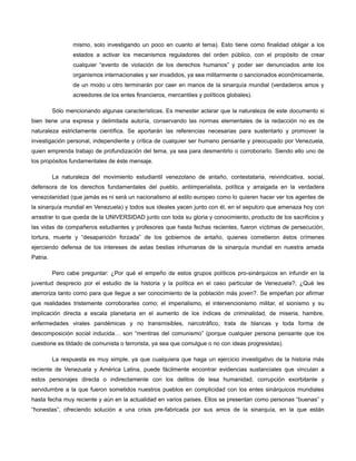 mismo, solo investigando un poco en cuanto al tema). Esto tiene como finalidad obligar a los
estados a activar los mecanismos reguladores del orden público, con el propósito de crear
cualquier “evento de violación de los derechos humanos” y poder ser denunciados ante los
organismos internacionales y ser invadidos, ya sea militarmente o sancionados económicamente,
de un modo u otro terminarán por caer en manos de la sinarquía mundial (verdaderos amos y
acreedores de los entes financieros, mercantiles y políticos globales).
Sólo mencionando algunas características. Es menester aclarar que la naturaleza de este documento si
bien tiene una expresa y delimitada autoría, conservando las normas elementales de la redacción no es de
naturaleza estrictamente científica. Se aportarán las referencias necesarias para sustentarlo y promover la
investigación personal, independiente y crítica de cualquier ser humano pensante y preocupado por Venezuela,
quien emprenda trabajo de profundización del tema, ya sea para desmentirlo o corroborarlo. Siendo ello uno de
los propósitos fundamentales de éste mensaje.
La naturaleza del movimiento estudiantil venezolano de antaño, contestataria, reivindicativa, social,
defensora de los derechos fundamentales del pueblo, antiimperialista, política y arraigada en la verdadera
venezolanidad (que jamás es ni será un nacionalismo al estilo europeo como lo quieren hacer ver los agentes de
la sinarquía mundial en Venezuela) y todos sus ideales yacen junto con él, en el sepulcro que amenaza hoy con
arrastrar lo que queda de la UNIVERSIDAD junto con toda su gloria y conocimiento, producto de los sacrificios y
las vidas de compañeros estudiantes y profesores que hasta fechas recientes, fueron víctimas de persecución,
tortura, muerte y “desaparición forzada” de los gobiernos de antaño, quienes cometieron éstos crímenes
ejerciendo defensa de los intereses de astas bestias inhumanas de la sinarquía mundial en nuestra amada
Patria.
Pero cabe preguntar: ¿Por qué el empeño de estos grupos políticos pro-sinárquicos en infundir en la
juventud desprecio por el estudio de la historia y la política en el caso particular de Venezuela?; ¿Qué les
aterroriza tanto como para que llegue a ser conocimiento de la población más joven?. Se empeñan por afirmar
que realidades tristemente corroborarles como; el imperialismo, el intervencionismo militar, el sionismo y su
implicación directa a escala planetaria en el aumento de los índices de criminalidad, de miseria, hambre,
enfermedades virales pandémicas y no transmisibles, narcotráfico, trata de blancas y toda forma de
descomposición social inducida… son “mentiras del comunismo” (porque cualquier persona pensante que los
cuestione es tildado de comunista o terrorista, ya sea que comulgue o no con ideas progresistas).
La respuesta es muy simple, ya que cualquiera que haga un ejercicio investigativo de la historia más
reciente de Venezuela y América Latina, puede fácilmente encontrar evidencias sustanciales que vinculan a
estos personajes directa o indirectamente con los delitos de lesa humanidad, corrupción exorbitante y
servidumbre a la que fueron sometidos nuestros pueblos en complicidad con los entes sinárquicos mundiales
hasta fecha muy reciente y aún en la actualidad en varios países. Ellos se presentan como personas “buenas” y
“honestas”, ofreciendo solución a una crisis pre-fabricada por sus amos de la sinarquía, en la que están

 