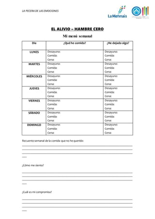 LA PECERA DE LASEMOCIONES
EL ALIVIO – HAMBRE CERO
Mi menú semanal
Día ¿Qué he comido? ¿He dejado algo?
LUNES Desayuno:
Comida:
Cena:
Desayuno:
Comida:
Cena:
MARTES Desayuno:
Comida:
Cena:
Desayuno:
Comida:
Cena:
MIÉRCOLES Desayuno:
Comida:
Cena:
Desayuno:
Comida:
Cena:
JUEVES Desayuno:
Comida:
Cena:
Desayuno:
Comida:
Cena:
VIERNES Desayuno:
Comida:
Cena:
Desayuno:
Comida:
Cena:
SÁBADO Desayuno:
Comida:
Cena:
Desayuno:
Comida:
Cena:
DOMINGO Desayuno:
Comida:
Cena:
Desayuno:
Comida:
Cena:
Recuentosemanal de la comida queno he querido:
____________________________________________________________________________
____________________________________________________________________________
____________________________________________________________________________
___
¿Cómo me siento?
____________________________________________________________________________
____________________________________________________________________________
____________________________________________________________________________
___
¿Cuál es mi compromiso?
____________________________________________________________________________
____________________________________________________________________________
____________________________________________________________________________
___
 