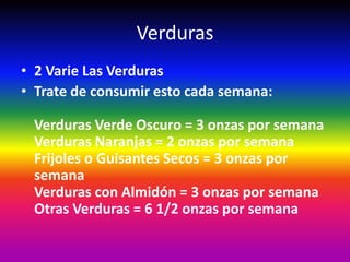 Verduras
• 2 Varie Las Verduras
• Trate de consumir esto cada semana:

 Verduras Verde Oscuro = 3 onzas por semana
 Verduras Naranjas = 2 onzas por semana
 Frijoles o Guisantes Secos = 3 onzas por
 semana
 Verduras con Almidón = 3 onzas por semana
 Otras Verduras = 6 1/2 onzas por semana
 