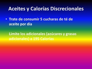 Aceites y Calorías Discrecionales
• Trate de consumir 5 cucharas de té de
  aceite por día

  Limite los adicionales (azúcares y grasas
  adicionales) a 195 Calorías
 