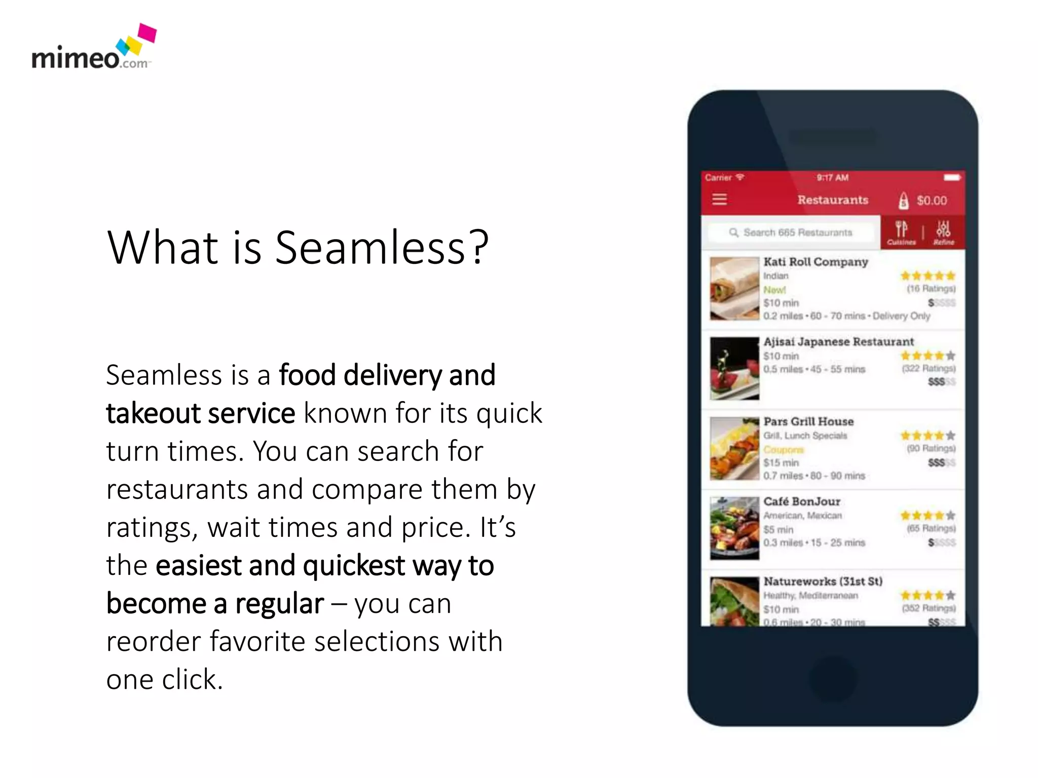 What is Seamless?
Seamless is a food delivery and
takeout service known for its quick
turn times. You can search for
restaurants and compare them by
ratings, wait times and price. It’s
the easiest and quickest way to
become a regular – you can
reorder favorite selections with
one click.
 
