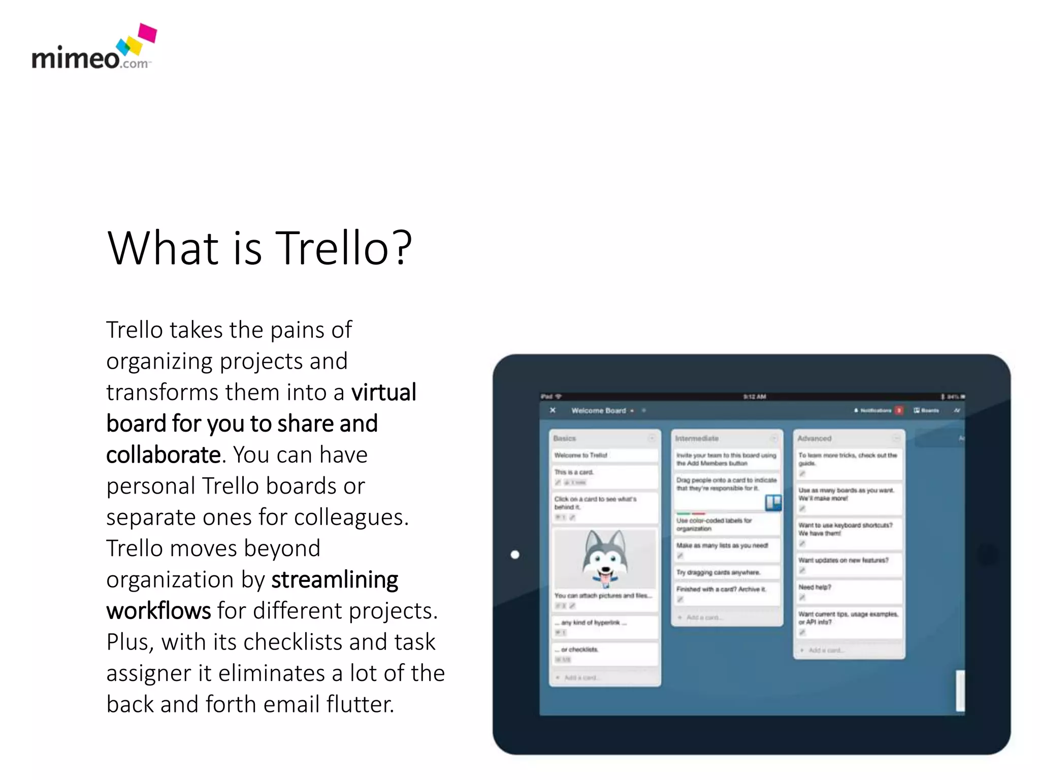 What is Trello?
Trello takes the pains of
organizing projects and
transforms them into a virtual
board for you to share and
collaborate. You can have
personal Trello boards or
separate ones for colleagues.
Trello moves beyond
organization by streamlining
workflows for different projects.
Plus, with its checklists and task
assigner it eliminates a lot of the
back and forth email flutter.
 
