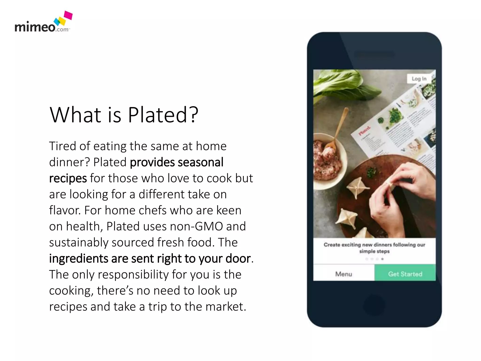 What is Blue Apron?
Tired of eating the same at home dinner?
Blue Apron provides exciting, seasonal
recipes for those who love to cook, but
want to add to their culinary repertoire.
For home chefs who are health conscious,
Blue Apron’s meats are raised on
antibiotic- and hormone-free diets. Farm
fresh ingredients are sent right to your
door with no recipe repeated twice in the
same year. Exciting? Yes! Trips to the
market? No! Delicious? Well, that’s up to
your chef skills…
 