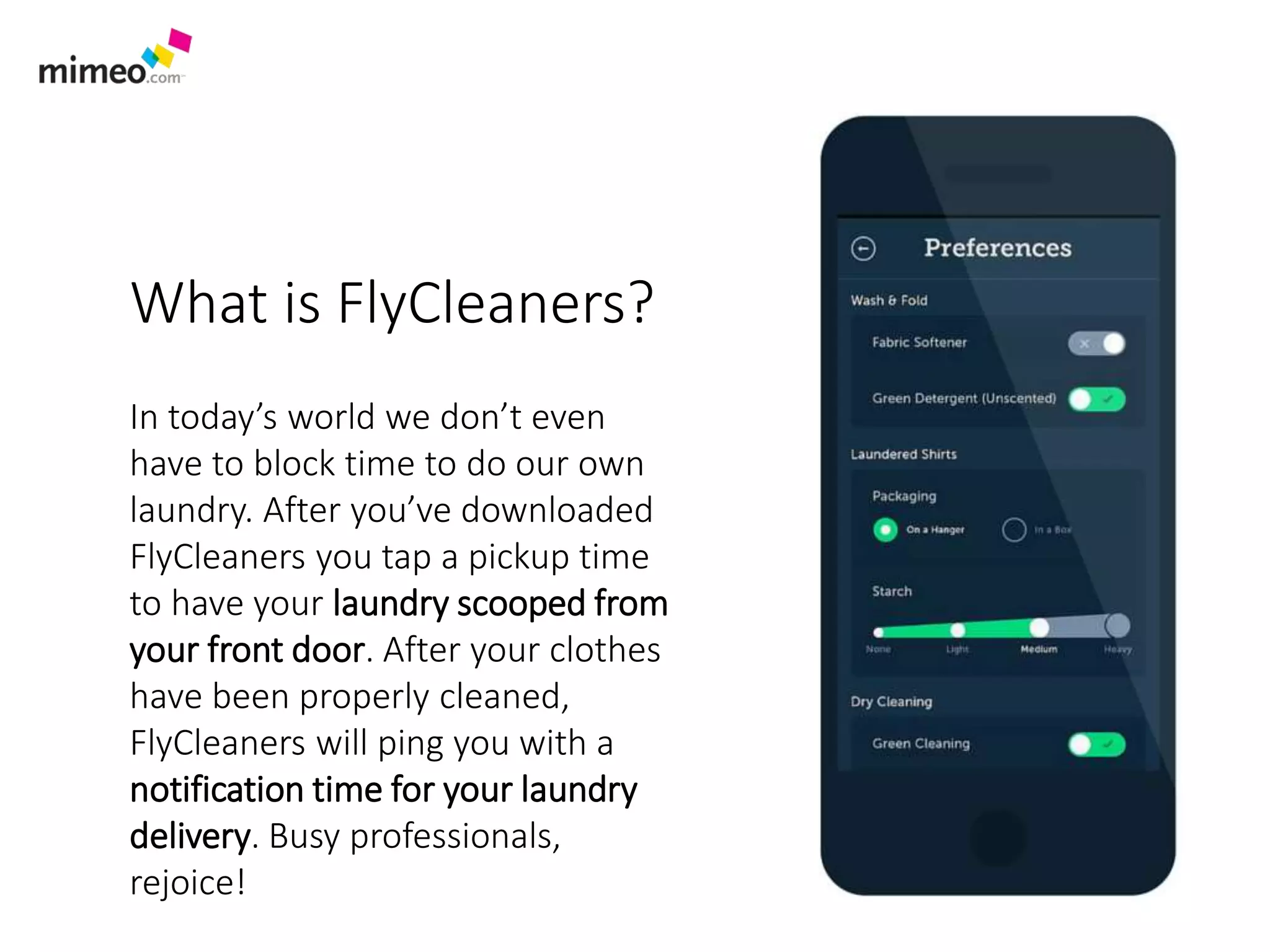 What is FlyCleaners?
In today’s world we don’t even
have to block time to do our own
laundry. After you’ve downloaded
FlyCleaners you tap a pickup time
to have your laundry scooped from
your front door. After your clothes
have been properly cleaned,
FlyCleaners will ping you with a
notification time for your laundry
delivery. Busy professionals,
rejoice!
 