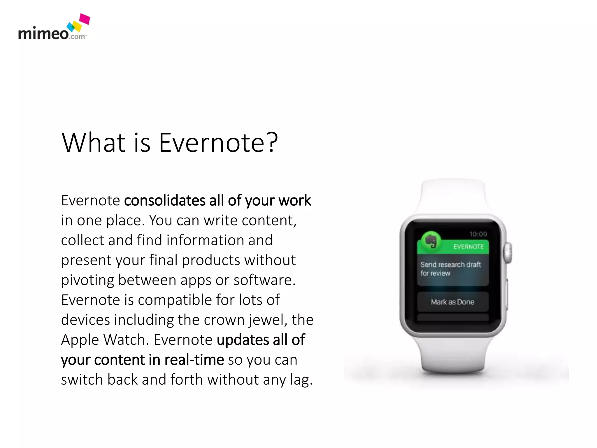 What is Evernote?
Evernote consolidates all of your work
in one place. You can write content,
collect and find information and
present your final products without
pivoting between apps or software.
Evernote is compatible for lots of
devices including the crown jewel, the
Apple Watch. Evernote updates all of
your content in real-time so you can
switch back and forth without any lag.
 