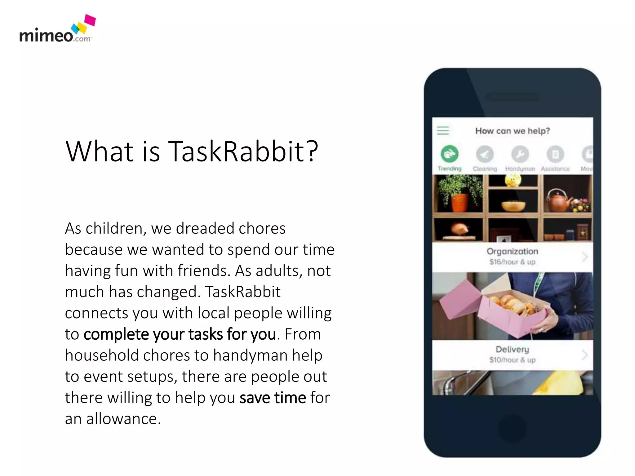 What is TaskRabbit?
As children, we dreaded chores
because we wanted to spend our time
having fun with friends. As adults, not
much has changed. TaskRabbit
connects you with local people willing
to complete your tasks for you. From
household chores to handyman help
to event setups, there are people out
there willing to help you save time for
an allowance.
 
