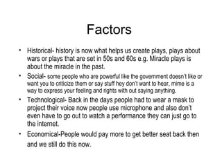 Factors  Historical- history is now what helps us create plays, plays about wars or plays that are set in 50s and 60s e.g. Miracle plays is about the miracle in the past.  Social-  some people who are powerful like the government doesn’t like or want you to criticize them or say stuff hey don’t want to hear, mime is a way to express your feeling and rights with out saying anything.  Technological- Back in the days people had to wear a mask to project their voice now people use microphone and also don’t even have to go out to watch a performance they can just go to the internet.  Economical-People would pay more to get better seat back then and we still do this now.   